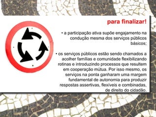 para finalizar!
• a participação ativa supõe engajamento na
condução mesma dos serviços públicos
básicos;
• os serviços públicos estão sendo chamados a
acolher famílias e comunidade flexibilizando
rotinas e introduzindo processos que resultem
em cooperação mútua. Por isso mesmo, os
serviços na ponta ganharam uma margem
fundamental de autonomia para produzir
respostas assertivas, flexíveis e combinadas,
de direito do cidadão.
 