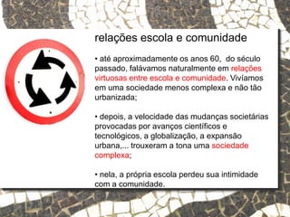 Relações escola e comunidade
relações escola e comunidade
• até aproximadamente os anos 60, do século
passado, falávamos naturalmente em relações
virtuosas entre escola e comunidade. Vivíamos
em uma sociedade menos complexa e não tão
urbanizada;
• depois, a velocidade das mudanças societárias
provocadas por avanços científicos e
tecnológicos, a globalização, a expansão
urbana,... trouxeram a tona uma sociedade
complexa;
• nela, a própria escola perdeu sua intimidade
com a comunidade.
 