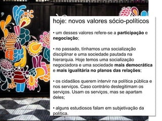 Relações escola e comunidade
hoje: novos valores sócio-políticos
• um desses valores refere-se a participação e
negociação;
• no passado, tínhamos uma socialização
disciplinar e uma sociedade pautada na
hierarquia. Hoje temos uma socialização
negociadora e uma sociedade mais democrática
e mais igualitária no planos das relações;
• os cidadãos querem intervir na política pública e
nos serviços. Caso contrário deslegitimam os
serviços. Usam os serviços, mas se apartam
deles;
• alguns estudiosos falam em subjetivação da
política.
 