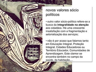 Relações escola e comunidade
novos valores sócio
políticos
• outro valor sócio-político refere-se a
busca da integralidade na atenção
aos cidadãos. Há uma crescente
insatisfação com a fragmentação e
setorialização dos serviços;
• não é por acaso que falamos tanto
em Educação Integral, Proteção
Integral, Cidades Educadoras ou
Território Educador, Comunidades de
Aprendizagem. Este clamor se
encontra também no campo da
saúde, da habitação,...
 