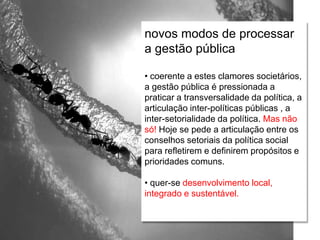 Relações escola e comunidade
novos modos de processar
a gestão pública
• coerente a estes clamores societários,
a gestão pública é pressionada a
praticar a transversalidade da política, a
articulação inter-políticas públicas , a
inter-setorialidade da política. Mas não
só! Hoje se pede a articulação entre os
conselhos setoriais da política social
para refletirem e definirem propósitos e
prioridades comuns.
• quer-se desenvolvimento local,
integrado e sustentável.
 
