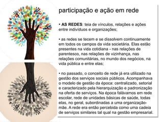 Relações escola e comunidade
participação e ação em rede
• AS REDES: teia de vínculos, relações e ações
entre indivíduos e organizações;
• as redes se tecem e se dissolvem continuamente
em todos os campos da vida societária. Elas estão
presentes na vida cotidiana - nas relações de
parentesco, nas relações de vizinhança, nas
relações comunitárias, no mundo dos negócios, na
vida pública e entre elas;
• no passado, o conceito de rede já era utilizado na
gestão dos serviços sociais públicos. Acompanhava
o modelo de gestão da época: centralizado, setorial
e caracterizado pela hierarquização e padronização
na oferta de serviços. Na época falávamos em rede
escolar, rede de unidades básicas de saúde, todas
elas, no geral, subordinadas a uma organização-
mãe. A rede era então percebida como uma cadeia
de serviços similares tal qual na gestão empresarial.
 
