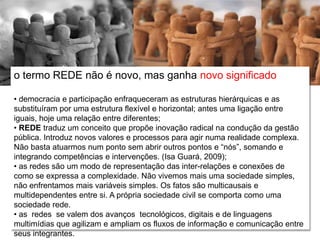 Relações escola e comunidade
o termo REDE não é novo, mas ganha novo significado
• democracia e participação enfraqueceram as estruturas hierárquicas e as
substituíram por uma estrutura flexível e horizontal; antes uma ligação entre
iguais, hoje uma relação entre diferentes;
• REDE traduz um conceito que propõe inovação radical na condução da gestão
pública. Introduz novos valores e processos para agir numa realidade complexa.
Não basta atuarmos num ponto sem abrir outros pontos e “nós”, somando e
integrando competências e intervenções. (Isa Guará, 2009);
• as redes são um modo de representação das inter-relações e conexões de
como se expressa a complexidade. Não vivemos mais uma sociedade simples,
não enfrentamos mais variáveis simples. Os fatos são multicausais e
multidependentes entre si. A própria sociedade civil se comporta como uma
sociedade rede.
• as redes se valem dos avanços tecnológicos, digitais e de linguagens
multimídias que agilizam e ampliam os fluxos de informação e comunicação entre
seus integrantes.
 