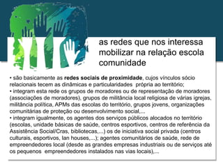Relações escola e comunidade
as redes que nos interessa
mobilizar na relação escola
comunidade
• são basicamente as redes sociais de proximidade, cujos vínculos sócio
relacionais tecem as dinâmicas e particularidades própria ao território;
• integram esta rede os grupos de moradores ou de representação de moradores
(associações de moradores), grupos de militância local religiosa de várias igrejas,
militância política, APMs das escolas do território, grupos jovens, organizações
comunitárias de proteção ou desenvolvimento social,...
• integram igualmente, os agentes dos serviços públicos alocados no território
(escolas, unidade básicas de saúde, centros esportivos, centros de referência da
Assistência Social/Cras, bibliotecas,...) os de iniciativa social privada (centros
culturais, esportivos, lan houses,...); agentes comunitários de saúde, rede de
empreendedores local (desde as grandes empresas industriais ou de serviços até
os pequenos empreendedores instalados nas vias locais),...
 