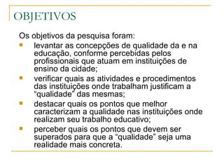 OBJETIVOS Os objetivos da pesquisa foram: levantar as concepções de qualidade da e na educação, conforme percebidas pelos profissionais que atuam em instituições de ensino da cidade; verificar quais as atividades e procedimentos das instituições onde trabalham justificam a “qualidade” das mesmas; destacar quais os pontos que melhor caracterizam a qualidade nas instituições onde realizam seu trabalho educativo; perceber quais os pontos que devem ser superados para que a “qualidade” seja uma realidade mais concreta.  