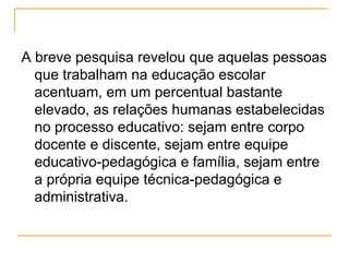 A breve pesquisa revelou que aquelas pessoas que trabalham na educação escolar acentuam, em um percentual bastante elevado, as relações humanas estabelecidas no processo educativo: sejam entre corpo docente e discente, sejam entre equipe educativo-pedagógica e família, sejam entre a própria equipe técnica-pedagógica e administrativa.  