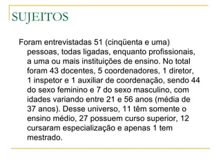 SUJEITOS Foram entrevistadas 51 (cinqüenta e uma) pessoas, todas ligadas, enquanto profissionais, a uma ou mais instituições de ensino. No total foram 43 docentes, 5 coordenadores, 1 diretor, 1 inspetor e 1 auxiliar de coordenação, sendo 44 do sexo feminino e 7 do sexo masculino, com idades variando entre 21 e 56 anos (média de 37 anos). Desse universo, 11 têm somente o ensino médio, 27 possuem curso superior, 12 cursaram especialização e apenas 1 tem mestrado.  