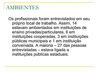 AMBIENTES Os profissionais foram entrevistados em seu próprio local de trabalho. Assim, 14 estavam ambientados em instituições de ensino privadas/particulares, 6 em instituições cooperadas, 3 em instituições públicas municipais e 1 em instituição conveniada. A maioria – 27 das pessoas entrevistadas – estava ligada a instituições públicas estaduais.  