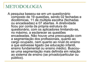 METODOLOGIA A pesquisa baseou-se em um questionário composto de 19 questões, sendo 02 fechadas e dicotômicas, 11 de múltipla escolha (fechadas ou encadeadas) e 07 abertas. A diretividade ficou por conta da própria estrutura do questionário, com os aplicadores limitando-se, no máximo, a esclarecer as questões encadeadas. Não houve uma preocupação com a segmentação dos profissionais, quanto ao cargo ocupado, nem quanto ao nível do ensino a que estivesse ligado (se educação infantil, ensino fundamental ou ensino médio). Buscou-se uma segmentação mais definida em relação ao sistema de ensino (se privado/particular ou público).  