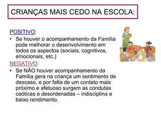 CRIANÇAS MAIS CEDO NA ESCOLA:

POSITIVO:
• Se houver o acompanhamento da Família
  pode melhorar o desenvolvimento em
  todos os aspectos (sociais, cognitivos,
  emocionais, etc.)
NEGATIVO:
• Se NÃO houver acompanhamento da
  Família gera na criança um sentimento de
  descaso, e por falta de um contato mais
  próximo e afetuoso surgem as condutas
  caóticas e desordenadas – indisciplina e
  baixo rendimento.
 