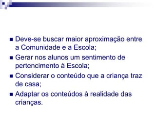  Deve-se buscar maior aproximação entre
  a Comunidade e a Escola;
 Gerar nos alunos um sentimento de
  pertencimento à Escola;
 Considerar o conteúdo que a criança traz
  de casa;
 Adaptar os conteúdos à realidade das
  crianças.
 