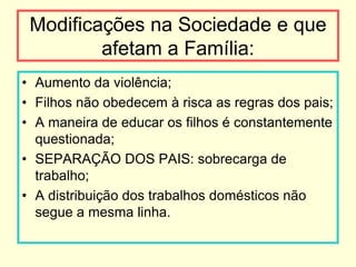 Modificações na Sociedade e que
         afetam a Família:
• Aumento da violência;
• Filhos não obedecem à risca as regras dos pais;
• A maneira de educar os filhos é constantemente
  questionada;
• SEPARAÇÃO DOS PAIS: sobrecarga de
  trabalho;
• A distribuição dos trabalhos domésticos não
  segue a mesma linha.
 