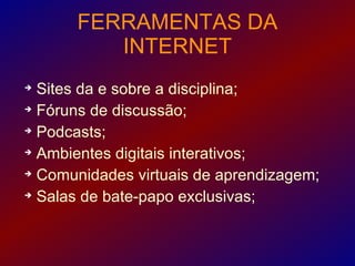 FERRAMENTAS DA
         INTERNET

  Sites da e sobre a disciplina;

  Fóruns de discussão;

  Podcasts;

  Ambientes digitais interativos;

  Comunidades virtuais de aprendizagem;

  Salas de bate-papo exclusivas;
 