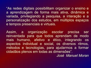 “As redes digitais possibilitam organizar o ensino e
a aprendizagem de forma mais ativa, dinâmica e
variada, privilegiando a pesquisa, a interação e a
personalização dos estudos, em múltiplos espaços
e tempos presenciais e virtuais.

Assim, a organização escolar precisa ser
reinventada para que todos aprendam de modo
mais humano, afetivo e ético, integrando os
aspectos individual e social, os diversos ritmos,
métodos e tecnologias, para ajudarmos a formar
cidadãos plenos em todas as dimensões”.
                              José Manuel Moran
 