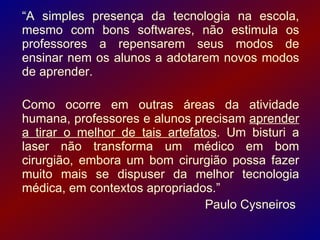 “A simples presença da tecnologia na escola,
mesmo com bons softwares, não estimula os
professores a repensarem seus modos de
ensinar nem os alunos a adotarem novos modos
de aprender.

Como ocorre em outras áreas da atividade
humana, professores e alunos precisam aprender
a tirar o melhor de tais artefatos. Um bisturi a
laser não transforma um médico em bom
cirurgião, embora um bom cirurgião possa fazer
muito mais se dispuser da melhor tecnologia
médica, em contextos apropriados.”
                                Paulo Cysneiros
 