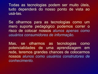 Todas as tecnologias podem ser muito úteis,
tudo dependerá do nosso ponto de vista ao
usá-las.

Se olharmos para as tecnologias como um
mero suporte pedagógico podemos correr o
risco de colocar nossos alunos apenas como
usuários consumidores de informação.

Mas, se olharmos as tecnologias como
potencialidades de uma aprendizagem em
rede, teremos grandes chances de colocarmos
nossos alunos como usuários construtores de
conhecimento.
 