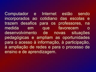Computador e Internet estão sendo
incorporados ao cotidiano das escolas e
trazem desafios para os professores, na
medida      em     que    favorecem       o
desenvolvimento de novas situações
pedagógicas e ampliam as oportunidades
para o acesso à informação, à participação,
à ampliação de redes e para o processo de
ensino e de aprendizagem.
 