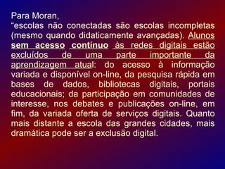 Para Moran,
“escolas não conectadas são escolas incompletas
(mesmo quando didaticamente avançadas). Alunos
sem acesso contínuo às redes digitais estão
excluídos    de   uma      parte    importante   da
aprendizagem atual: do acesso à informação
variada e disponível on-line, da pesquisa rápida em
bases de dados, bibliotecas digitais, portais
educacionais; da participação em comunidades de
interesse, nos debates e publicações on-line, em
fim, da variada oferta de serviços digitais. Quanto
mais distante a escola das grandes cidades, mais
dramática pode ser a exclusão digital.
 