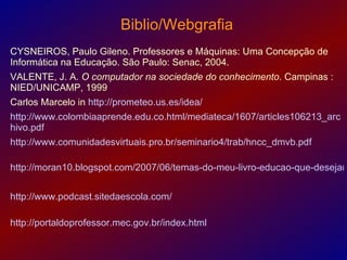 Biblio/Webgrafia
                                       .

CYSNEIROS, Paulo Gileno. Professores e Máquinas: Uma Concepção de
Informática na Educação. São Paulo: Senac, 2004.
VALENTE, J. A. O computador na sociedade do conhecimento. Campinas :
NIED/UNICAMP, 1999
Carlos Marcelo in http://prometeo.us.es/idea/
http://www.colombiaaprende.edu.co.html/mediateca/1607/articles106213_arc
hivo.pdf
http://www.comunidadesvirtuais.pro.br/seminario4/trab/hncc_dmvb.pdf

http://moran10.blogspot.com/2007/06/temas-do-meu-livro-educao-que-desejam


http://www.podcast.sitedaescola.com/

http://portaldoprofessor.mec.gov.br/index.html
 