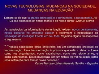 NOVAS TECNOLOGIAS: MUDANÇAS NA SOCIEDADE,
          MUDANÇAS NA EDCAÇÃO

Lembre-se de que “a grande tecnologia é o ser humano, a nossa mente. As
  TICs são extensões da nossa mente e do nosso corpo". Manuel Moran


As tecnologias da informação e comunicação exigem novos pensamentos,
novas posturas no ambiente escolar e reafirmam a necessidade da
renovação da instituição Escola em seu todo! Vejamos alguns pressupostos
e argumentos:

* “Nossas    sociedades estão envolvidas em um complicado processo de
transformação. Uma transformação imprevista que está a afetar a forma
como nos organizamos, como trabalhamos, como nos relacionamos, e
como aprendemos. Essas mudanças têm um reflexo visível na escola como
uma instituição para formar novas pessoas.”
                         Carlos Marcelo Universidade de Sevilha – Espanha
 