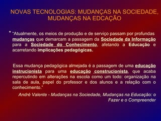 NOVAS TECNOLOGIAS: MUDANÇAS NA SOCIEDADE,
          MUDANÇAS NA EDCAÇÃO

* “Atualmente, os meios de produção e de serviço passam por profundas
 mudanças que demarcam a passagem da Sociedade da Informação
 para a Sociedade do Conhecimento, afetando a Educação e
 acarretando implicações pedagógicas.


 Essa mudança pedagógica almejada é a passagem de uma educação
 instrucionista para uma educação construcionista, que acaba
 repercutindo em alterações na escola como um todo: organização na
 sala de aula, papel do professor e dos alunos e a relação com o
 conhecimento.”
    André Valente - Mudanças na Sociedade, Mudanças na Educação: o
                                             Fazer e o Compreender
 