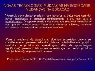 NOVAS TECNOLOGIAS: MUDANÇAS NA SOCIEDADE,
          MUDANÇAS NA EDCAÇÃO
* A escola e o professor precisam reconhecer os atributos essenciais das
novas tecnologias e aumentar continuamente o seu uso para a
aprendizagem. O aspecto principal dos novos recursos está na facilidade
com que as pessoas compartilham seus interesses e idéias, trabalham
em projetos e acompanham os avanços coletivos.



 Com a mudança de paradigma, algumas estratégias devem ser
consideradas no processo educativo, tais como: trabalhos com projetos
(métodos de projetos de aprendizagem ativa; de aprendizagem
significativa), projetos colaborativos (aprendizagem em rede), projetos-
web (webquest), mapas conceituais etc.”


 Portal do professor MEC -http://portaldoprofessor.mec.gov.br/index.html
 