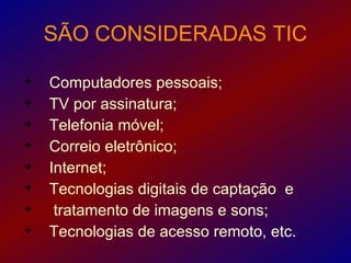 SÃO CONSIDERADAS TIC


    Computadores pessoais;

    TV por assinatura;

    Telefonia móvel;

    Correio eletrônico;

    Internet;

    Tecnologias digitais de captação e

     tratamento de imagens e sons;

    Tecnologias de acesso remoto, etc.
 