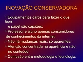 INOVAÇÃO CONSERVADORA

  Equipamentos caros para fazer o que
lápis
  e papel são capazes;

  Professor e aluno apenas consumidores
 de conhecimentos da internet;

  Não há mudanças reais, só aparentes;

  Atenção concentrada na aparência e não
  no conteúdo;

  Confusão entre metodologia e tecnologia.
 