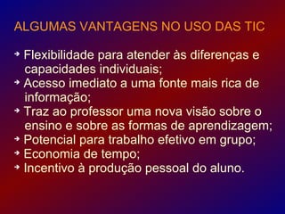 ALGUMAS VANTAGENS NO USO DAS TIC

  Flexibilidade para atender às diferenças e
  capacidades individuais;

  Acesso imediato a uma fonte mais rica de
  informação;

  Traz ao professor uma nova visão sobre o
  ensino e sobre as formas de aprendizagem;

  Potencial para trabalho efetivo em grupo;

  Economia de tempo;

  Incentivo à produção pessoal do aluno.
 
