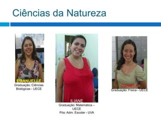 Ciências da NaturezaEMANUELLEGraduação: Ciências Biológicas - UECEDANIELEGraduação: Física - UECE ILIANEGraduação: Matemática – UECEPós: Adm. Escolar - UVA