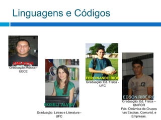 Linguagens e CódigosEMERSONGraduação:Música - UECEFERDINANDO RIOSGraduação: Ed. Física - UFCEDSON RIBEIROGraduação: Ed. Física – UNIFORPós: Dinâmica de Grupos nas Escolas, Comunid. e Empresas.ROSELI  ALVESGraduação: Letras e Literatura - UFC