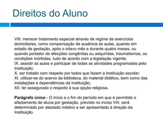 Nosso RegimentoArt. 113 -  São direitos dos alunos: I. conhecer o Regimento escolar e poder consultá-lo a qualquer hora;II. receber, em igualdade de condições, a orientação necessária para realização das atividades escolares e usufruir de todos os direitos inerentes à condição de aluno;III. participar das agremiações estudantis que funcionam ou venham a funcionar na instituição;IV.requerer reavaliação de estudos quando se achar mal avaliado, desde que o faça em tempo próprio;V. ter assegurado o direito aos estudos de recuperação;VI. ser dispensado de freqüência, quando convidado a participar de congressos ou maratonas;VII. ser dispensado da prática de educação física quando encontrar-se nas condições previstas na legislação vigente;