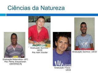 Ciências da NaturezaANDRÉ LUISGraduação: Química – UECEPós: Adm. EscolarLÉO EDUARDOGraduação: Química - UECEJAIRGraduação:Matemática– UFCPós: Planej. Educacional- UNIVERSO-RjLÚCIOGraduação: Física - UECE