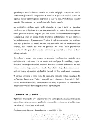 aprendizagem, estando disposto a mudar sua pratica pedagógica, caso seja necessário.
Neste sentido percebemos a importância da formação do professor reflexivo. Sendo esta
capaz de analisar a própria pratica e aprimora-la cada vez mais. Desta forma o educador
poderá ir além, passando a ser o elo de interação alunosociedade.
As instituições escolares, estão sendo chamadas a rever o papel de sociedade,
ressaltando que o objetivo é a formação dos educandos no sentido de comprometer-se
com a qualidade do ensino proposto para seus alunos. Preocupando-se com sua pratica
pedagógica, e tendo um grande desafio de analisar as ferramentas por eles utilizados,
buscando tornar seres de pensamento. E acima de tudo comprometido com os alunos.
Pois hoje, possuímos em nossas escolas, educadores que não são apaixonados pela
docência, mas acabam por estar na profissão por acaso. Esses professionais
normalmente não apresentam vontade e entusiasmo para envolver os alunos na busca
pelo aprendizado.
Os professores devem estar sempre em constante transformação, buscando novos
conhecimentos e antenados com as mudanças tecnológicas da atualidade, e apto a
moldar-se a novas possibilidades de ensino, tornando-se um ser tecnológico. Ou seja,
falando a mesma língua dos alunos oriundos da era da tecnologia. Pois só assim aluno e
professor estarão inteiramente interligados. Havendo por fim, uma troca de experiência.
O currículo apresenta-se como forma de organizar e orientar a prática pedagógica dos
profissionais da educação. Porém, é essencial que o educador se desprenda do fácil e
passe a buscar informações e conhecimento que o leve a aprimorar seu conhecimento
em certos aspectos e o direcione para o ensino-aprendizagem.
FUNDAMENTAÇÃO TEÓRICA
O professor investigador deve apresentar aos seus alunos possibilidades de investigação,
proporcionar a estes momentos agradáveis, estimulando-os a tornarem-se também seres
investigadores perante a sociedade atual.
Conforme afirma Barbosa e Horn (Barbosa e Horn 2008 pg 86):
Ao professor cabe prioritariamente criar um ambiente propicio em que a
curiosidade, as teorias, as duvidas e as hipóteses das crianças tenham lugar,
sejam realmente escutadas, legitimadas e operacionalizadas para que se
 