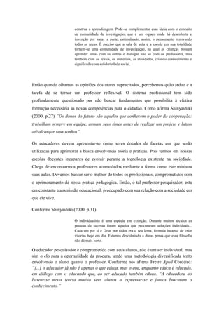 construa a aprendizagem. Pode-se complementar essa ideia com o conceito
de comunidade de investigação, que é um espaço onde há descoberta e
invenção por toda a parte, estimulando, assim, o pensamento renovando
todas as áreas. É preciso que a sala de aula e a escola em sua totalidade
tornem-se uma comunidade de investigação, na qual as crianças possam
aprender umas com as outras e dialogar não só com os professores, mas
também com os textos, os materiais, as atividades, criando conhecimento e
significado com solidariedade social.
Então quando olhamos as opiniões dos atores supracitados, percebemos quão árduo e a
tarefa de se tornar um professor reflexível. O sistema profissional tem sido
profundamente questionado por não buscar fundamentos que possibilita à efetiva
formação necessária as novas competências para o cidadão. Como afirma Shinyashiki
(2000, p.27) ”Os donos do futuro são aqueles que conhecem o poder da cooperação:
trabalham sempre em equipe, armam seus times antes de realizar um projeto e lutam
até alcançar seus sonhos”.
Os educadores devem apresentar-se como seres dotados de facetas em que serão
utilizadas para aprimorar a busca envolvendo teoria e praticas. Pois termos em nossas
escolas docentes incapazes de evoluir perante a tecnologia existente na sociedade.
Chega de encontrarmos professores acomodados mediante a forma como este ministra
suas aulas. Devemos buscar ser o melhor de todos os profissionais, comprometidos com
o aprimoramento de nossa pratica pedagógica. Então, o tal professor pesquisador, esta
em constante transmissão educacional, preocupado com sua relação com a sociedade em
que ele vive.
Conforme Shinyashiki (2000, p.31)
O individualista é uma espécie em extinção. Durante muitos séculos as
pessoas de sucesso foram aquelas que procuraram soluções individuais...
Cada um por si e Deus por todos era o seu lema, formula incapaz de criar
vitorias hoje em dia. Estamos descobrindo a duras penas que essa filosofia
não dá mais certo.
O educador pesquisador e comprometido com seus alunos, não é um ser individual, mas
sim o elo para a oportunidade da procura, tendo uma metodologia diversificada tento
envolvendo o aluno quanto o professor. Conforme nos afirma Freire Apud Cordeiro:
“[...] o educador já não é apenas o que educa, mas o que, enquanto educa é educado,
em diálogo com o educando que, ao ser educado também educa. “A educadora ao
basear-se nesta teoria motiva seus alunos a expressar-se e juntos buscarem o
conhecimento.”
 