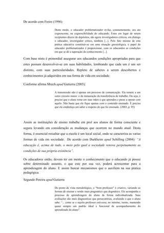 De acordo com Freire (1996):
Deste modo, o educador problematizador re-faz, constantemente, seu ato
cognoscente, na cognoscibilidade do educando. Estes em lugar de serem
recipientes dóceis de depósitos, são agora investigadores críticos, em dialogo
o educador, investigador critico, também [...]. Pelo fato mesmo de esta
prática educativa constituir-se em uma situação gnosiológica, o papel do
educador problematizador é proporcionar, com os educandos as condições
em que se dê a superação do conhecimento [...].
Com base nisto é primordial assegurar aos educandos condições apropriadas para que
estes possam desenvolver-se em suas habilidades, lembrando que cada um é um ser
distinto, com suas particularidades. Repleto de saberes a serem descobertos e
conhecimentos já adquiridos em sua forma de vida em sociedade.
Conforme afirma Mrech apud Gutierra (2003):
A transmissão não é apenas um processo de comunicação. Ela remete a um
outro circuito maior: o da instauração da transferência de trabalho. Ou seja, é
preciso que o aluno tome em suas mãos o que aprendeu e passe a operar com
aquilo. Não basta que ele fique apenas com o conteúdo ensinado. É preciso
que ele estabeleça um saber a respeito do que foi ensinado. (2003, p. 95)
Assim as instituições de ensino trabalhe em prol aos alunos de forma consciente e
segura levando em consideração as mudanças que ocorrem no mundo atual. Desta
forma, é essencial ressaltar que a escola é um local social, onde se caracteriza as varias
formas de vida em sociedade. De acordo com Durkheim apud Schilling (2004): “A
educação é, acima de tudo, o meio pelo qual a sociedade renova perpetuamente as
condições de sua própria existência”,
Os educadores então, devem ter em mente o conhecimento que o educando já possui
sobre determinado assunto, o que este por sua vez, poderá acrescentar para a
aprendizagem do aluno. E assim buscar mecanismos que o auxiliem na sua pratica
pedagógica.
Segundo Pereira apud Gutierra
Do ponto de vista metodológico, o “bom professor” é criativo, variando as
formas de ensinar e sendo mais pragmático que dogmático. Ele acompanha o
processo de aprendizagem do aluno de forma individualizada. Suas
avaliações são mais diagnosticas que persecutórias, avaliando o que o aluno
sabe: “... como se o sujeito professor estivesse, no mínimo, isento, mantendo
quase sempre um padrão ideal e funcional de acompanhamento do
aprendizado do aluno”.
 