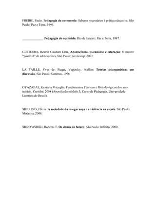 FREIRE, Paulo. Pedagogia da autonomia: Saberes necessários à prática educativa. São
Paulo: Paz e Terra, 1996.
_____________. Pedagogia do oprimido. Rio de Janeiro: Paz e Terra, 1987.
GUTIERRA, Beatriz Cauduro Cruz. Adolescência, psicanálise e educação: O mestre
“possível” de adolescentes. São Paulo: Avercamp, 2003.
LA TAILLE, Yves de. Piaget, Vygotsky, Wallon: Teorias psicogenéticas em
discussão. São Paulo: Summus, 1996.
OYAZABAL, Graziela Macuglia. Fundamentos Teóricos e Metodológicos dos anos
iniciais. Curitiba: 2008 (Apostila do módulo 5, Curso de Pedagogia, Universidade
Luterana do Brasil).
SHILLING, Flávia. A sociedade da insegurança e a violência na escola. São Paulo:
Moderna, 2004.
SHINYASHIKI, Roberto T. Os donos do futuro. São Paulo: Infinito, 2000.
 