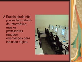 A Escola ainda não possui laboratório de informática, mas os professores recebem orientações para inclusão digital. 