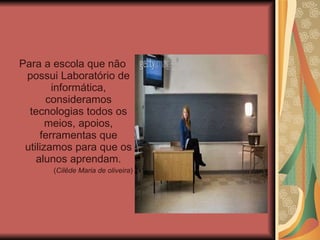 Para a escola que não possui Laboratório de informática, consideramos tecnologias todos os meios, apoios, ferramentas que utilizamos para que os alunos aprendam. ( Cilêde Maria de oliveira ) 