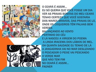 O CEARÁ É ASSIM...
EU SÓ QUERIA QUE VOCÊ FOSSE UM DIA
VER AS PRAIAS BONITAS DO MEU CEARÁ
TENHO CERTEZA QUE VOCÊ GOSTARIA
DOS MARES BRAVIOS, DAS PRAIAS DE LÁ.
ONDE OS COQUEIROS TÊM PALHAS BEM
VERDES
BALANÇANDO AO VENTO
PERTINHO DO CÉU
E LÁ NASCEU A VIRGEM DO POEMA
A LINDA IRACEMA DOS LÁBIOS DE MEL.
OH QUANTA SAUDADE EU TENHO DE LÁ
A JANGADINHA VAI NO MAR DESLIZANDO
O PESCADOR O PEIXE VAI PESCANDO
O VERDE MAR
QUE NÃO TEM FIM
NO CEARÁ É ASSIM...
FAGNER

 