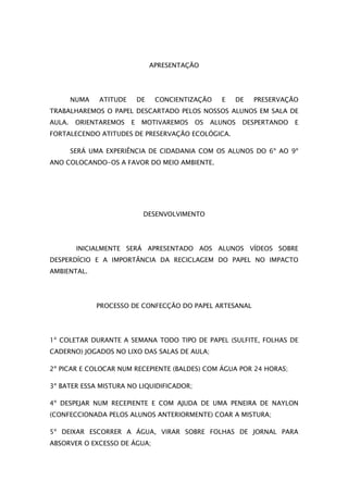 APRESENTAÇÃO




        NUMA   ATITUDE       DE    CONCIENTIZAÇÃO   E   DE   PRESERVAÇÃO
TRABALHAREMOS O PAPEL DESCARTADO PELOS NOSSOS ALUNOS EM SALA DE
AULA.    ORIENTAREMOS    E    MOTIVAREMOS    OS   ALUNOS   DESPERTANDO   E
FORTALECENDO ATITUDES DE PRESERVAÇÃO ECOLÓGICA.

        SERÁ UMA EXPERIÊNCIA DE CIDADANIA COM OS ALUNOS DO 6º AO 9º
ANO COLOCANDO-OS A FAVOR DO MEIO AMBIENTE.




                              DESENVOLVIMENTO




         INICIALMENTE SERÁ APRESENTADO AOS ALUNOS VÍDEOS SOBRE
DESPERDÍCIO E A IMPORTÂNCIA DA RECICLAGEM DO PAPEL NO IMPACTO
AMBIENTAL.




               PROCESSO DE CONFECÇÃO DO PAPEL ARTESANAL




1º COLETAR DURANTE A SEMANA TODO TIPO DE PAPEL (SULFITE, FOLHAS DE
CADERNO) JOGADOS NO LIXO DAS SALAS DE AULA;

2º PICAR E COLOCAR NUM RECEPIENTE (BALDES) COM ÁGUA POR 24 HORAS;

3º BATER ESSA MISTURA NO LIQUIDIFICADOR;

4º DESPEJAR NUM RECEPIENTE E COM AJUDA DE UMA PENEIRA DE NAYLON
(CONFECCIONADA PELOS ALUNOS ANTERIORMENTE) COAR A MISTURA;

5º DEIXAR ESCORRER A ÁGUA, VIRAR SOBRE FOLHAS DE JORNAL PARA
ABSORVER O EXCESSO DE ÁGUA;
 