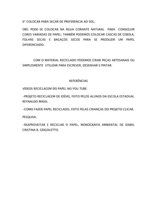 6º COLOCAR PARA SECAR DE PREFERENCIA AO SOL.

OBS: PODE-SE COLOCAR NA ÁGUA CORANTE NATURAL              PARA    CONSEGUIR
CORES VARIADAS DE PAPEL, TAMBÉM PODEMOS COLOCAR CASCAS DE CEBOLA,
FOLHAS      SECAS   E   BAGAÇOS    SECOS   PARA   SE   PRODUZIR   UM   PAPEL
DIFERENCIADO.




      COM O MATERIAL RECICLADO PODEMOS CRIAR PEÇAS ARTESANAIS OU
SIMPLESMENTE UTILIZAR PARA ESCREVER, DESENHAR E PINTAR.




                                  REFERÊNCIAS

VÍDEOS RECICLAGEM DO PAPEL NO YOU TUBE:

-PROJETO RECICLAGEM DE IDÉIAS, FEITO PELOS ALUNOS DA ESCOLA ESTADUAL
REYNALDO MASSI.

-COMO FAZER PAPEL RECICLADO, FEITO PELAS CRIANÇAS DO PROJETO CLICAR.

PESQUISA:

-REAPROVEITAR E RECICLAR O PAPEL, MONOGRAFIA AMBIENTAL DE IZABEL
CRISTINA B. GRIGOLETTO.
 