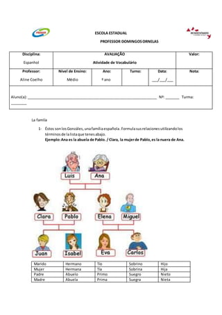 ESCOLA ESTADUAL
PROFESSOR DOMINGOS ORNELAS
Disciplina:
Espanhol
La famlía
AVALIAÇÃO
Atividade de Vocabulário
1- Éstos son los Gonzáles, una família española. Formula sus relaciones utilizando los
términos de la lista que tenes abajo.
Ejemplo: Ana es la abuela de Pablo. / Clara, la mujer de Pablo, es la nuera de Ana.
Marido Hermano Tío Sobrino Hijo
Mujer Hermana Tía Sobrina Hija
Padre Abuelo Primo Suegro Nieto
Madre Abuela Prima Suegra Nieta
Valor:
Professor:
Aline Coelho
Nível de Ensino:
Médio
Ano:
º ano
Turno:
Data:
___/___/___
Nota:
Aluno(a): ________________________________________________________________ Nº: _______ Turma:
________