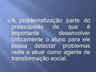 A problematização parte do pressuposto de que é importante desenvolver criticamente o aluno para ele possa detectar problemas reais e atuar como agente de transformação social.