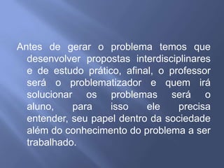 Antes de gerar o problema temos que desenvolver propostas interdisciplinares e de estudo prático, afinal, o professor será o problematizador e quem irá solucionar os problemas será o aluno, para isso ele precisa entender, seu papel dentro da sociedade além do conhecimento do problema a ser trabalhado.