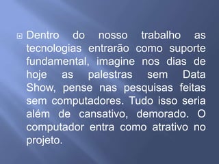 Dentro do nosso trabalho as tecnologias entrarão como suporte fundamental, imagine nos dias de hoje as palestras sem Data Show, pense nas pesquisas feitas sem computadores. Tudo isso seria além de cansativo, demorado. O computador entra como atrativo no projeto.
