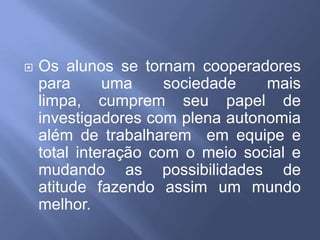 Os alunos se tornam cooperadores para uma sociedade mais limpa, cumprem seu papel de investigadores com plena autonomia além de trabalharem  em equipe e total interação com o meio social e mudando as possibilidades de atitude fazendo assim um mundo melhor.
