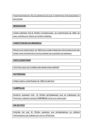 PODER RESPONSÁVEL PELA ELABORAÇÃO DAS LEIS. É COMPOSTOS POR SENADORES E
DEPUTADOS
MODERADOR
PODER EXERCIDO POR D. PEDRO I ESTABELECIDO NA CONSTITUIÇÃO DE 1824, NO
QUAL CONTROLAVA TODOS OS OUTROS PODERES.
CONSTITUIÇÃO DA MANDIOCA
PROJETO DA CONSTITUINTE DE 1823 FICOU ASSIM CONHECIDA POR ESTABELECER UMA
RENDA PARA PARTICIPAÇÃO POLÍTICA MEDIDA EM ALQUEIRES DE MANDIOCA.
VOTO CENSITÁRIO
VOTO PELO QUAL SE É EXIGIDO UMA RENDA PARA EXERCER
OUTORGADA
FORMA COMO A CONSTITUIÇÃO DE 1824 FOI IMPOSTA
CUMPRA-SE
DECRETO ASSINADO POR D. PEDRO DETERMINANDO QUE AS EXIGÊNCIAS DE
PORTUGAL SOMENTE SERIAM CUMPRIDAS APÓS SUA APROVAÇÃO
DIA DO FICO
EPISÓDIO EM QUE D. PEDRO ANUNCIOU SUA DESOBEDIÊNCIA AS ORDENS
PORTUGUESAS QUE EXIGIAM SUA VOLTA A PORTUGAL
 