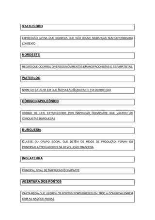 STATUS QUO
EXPRESSÃO LATINA QUE SIGNIFICA QUE NÃO HOUVE MUDANÇAS NUM DETERMINADO
CONTEXTO
NORDESTE
REGIÃO QUE OCORREU DIVERSOS MOVIMENTOS EMANCIPACIONISTAS E SEPARATISTAS.
WATERLOO
NOME DA BATALHA EM QUE NAPOLEÃO BONAPARTE FOI DERROTADO
CÓDIGO NAPOLEÔNICO
CÓDIGO DE LEIS ESTABELECIDO POR NAPOLEÃO BONAPARTE QUE VALIDOU AS
CONQUISTAS BURGUESAS
BURGUESIA
CLASSE OU GRUPO SOCIAL QUE DETÊM OS MEIOS DE PRODUÇÃO. FORAM OS
PRINCIPAIS ARTICULADORES DA REVOLUÇÃO FRANCESA
INGLATERRA
PRINCIPAL RIVAL DE NAPOLEÃO BONAPARTE
ABERTURA DOS PORTOS
CARTA RÉGIA QUE LIBEROU OS PORTOS PORTUGUESES EM 1808 A COMERCIALIZAREM
COM AS NAÇÕES AMIGAS
 
