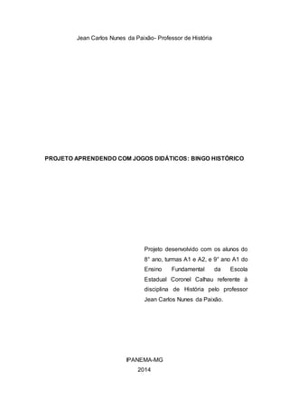Jean Carlos Nunes da Paixão- Professor de História
PROJETO APRENDENDO COM JOGOS DIDÁTICOS: BINGO HISTÓRICO
Projeto desenvolvido com os alunos do
8° ano, turmas A1 e A2, e 9° ano A1 do
Ensino Fundamental da Escola
Estadual Coronel Calhau referente à
disciplina de História pelo professor
Jean Carlos Nunes da Paixão.
IPANEMA-MG
2014
 